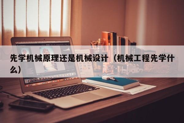 先学机械原理还是机械设计（机械工程先学什么）