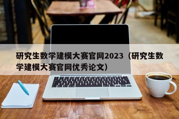 研究生数学建模大赛官网2023（研究生数学建模大赛官网优秀论文）