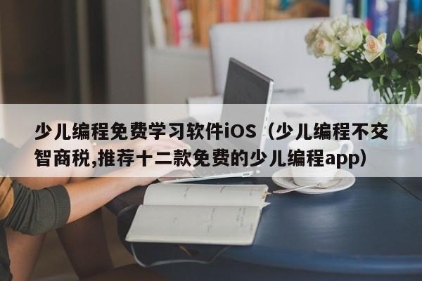 少儿编程免费学习软件iOS（少儿编程不交智商税,推荐十二款免费的少儿编程app）