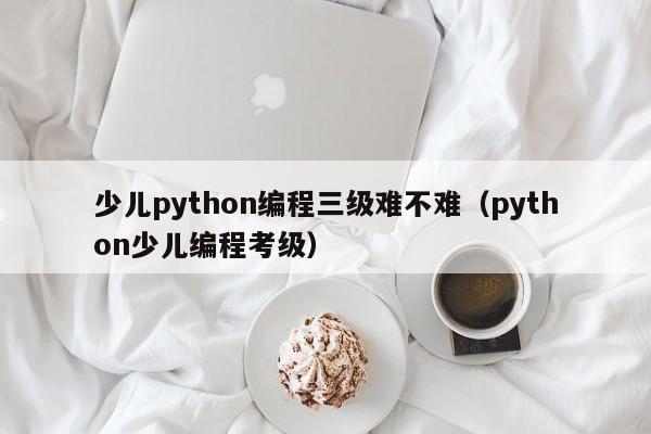 少儿python编程三级难不难（python少儿编程考级）