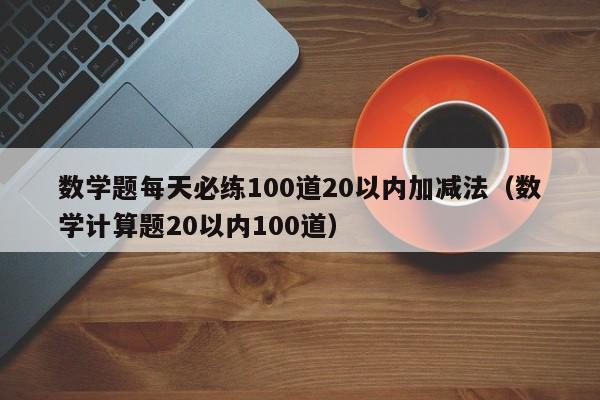 数学题每天必练100道20以内加减法（数学计算题20以内100道）