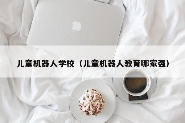 儿童机器人学校（儿童机器人教育哪家强）