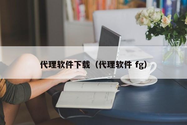 代理软件下载（代理软件 fg）