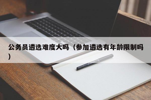 公务员遴选难度大吗（参加遴选有年龄限制吗）