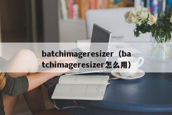 batchimageresizer（batchimageresizer怎么用）