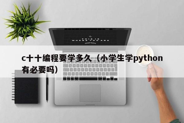 c十十编程要学多久（小学生学python有必要吗）