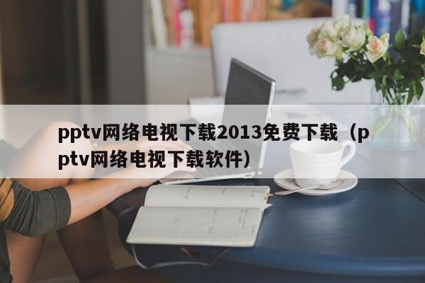 pptv网络电视下载2013免费下载（pptv网络电视下载软件）