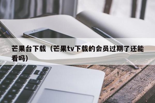 芒果台下载（芒果tv下载的会员过期了还能看吗）