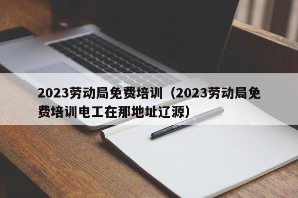 2023劳动局免费培训（2023劳动局免费培训电工在那地址辽源）