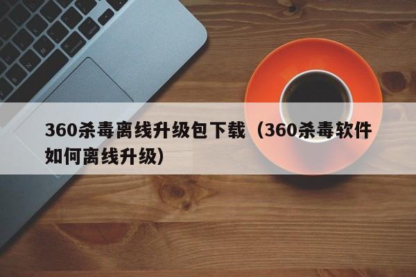 360杀毒离线升级包下载（360杀毒软件如何离线升级）