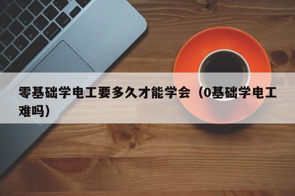 零基础学电工要多久才能学会（0基础学电工难吗）