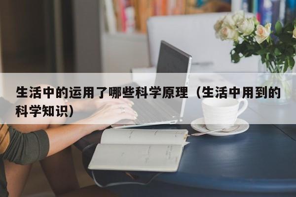 生活中的运用了哪些科学原理（生活中用到的科学知识）