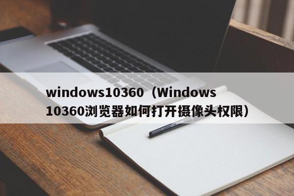 windows10360（Windows10360浏览器如何打开摄像头权限）