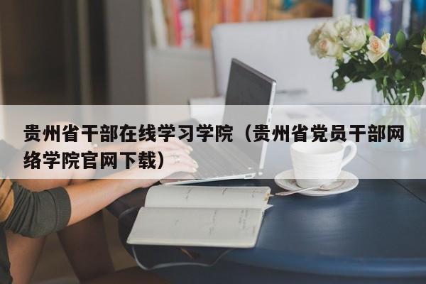 贵州省干部在线学习学院（贵州省党员干部网络学院官网下载）