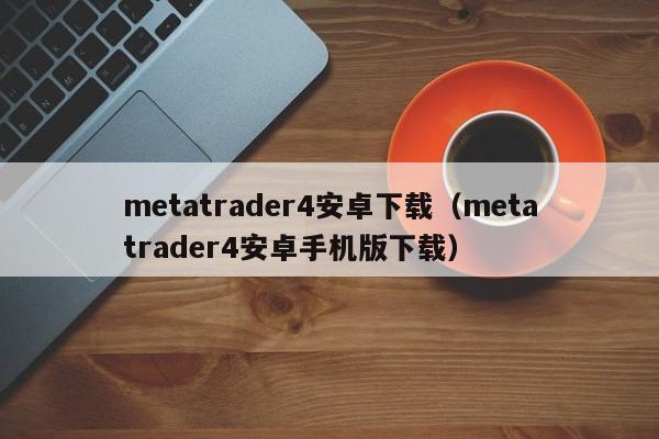 metatrader4安卓下载（metatrader4安卓手机版下载）