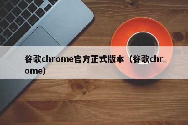 谷歌chrome官方正式版本（谷歌chrome）