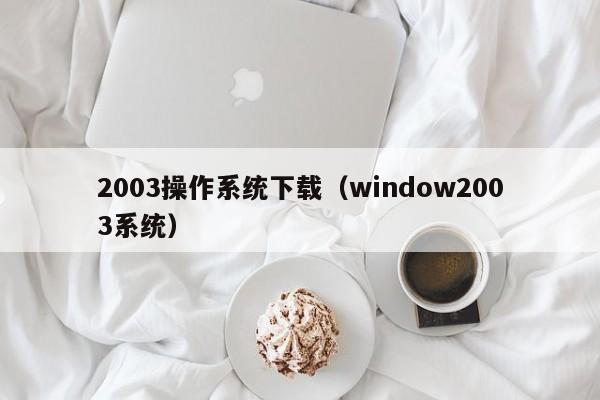 2003操作系统下载（window2003系统）