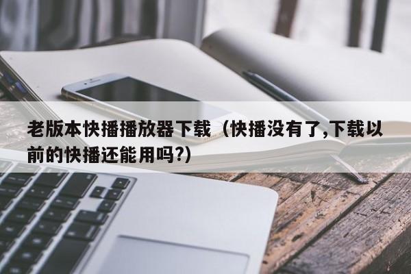 老版本快播播放器下载（快播没有了,下载以前的快播还能用吗?）