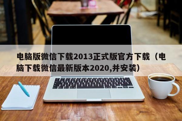 电脑版微信下载2013正式版官方下载（电脑下载微信最新版本2020,并安装）