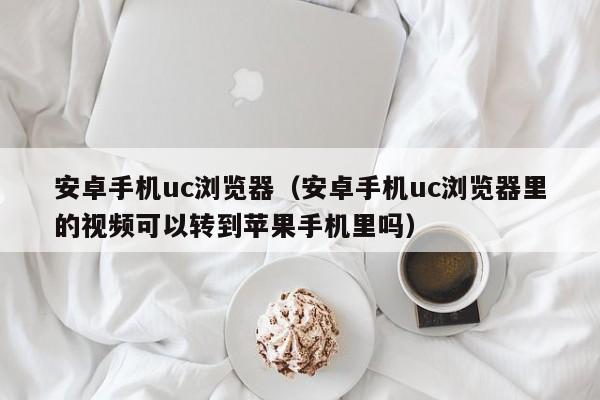 安卓手机uc浏览器（安卓手机uc浏览器里的视频可以转到苹果手机里吗）