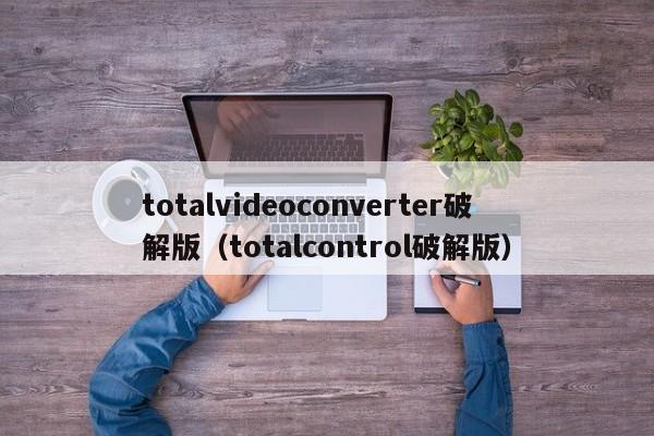 totalvideoconverter破解版（totalcontrol破解版）