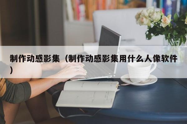 制作动感影集（制作动感影集用什么人像软件）