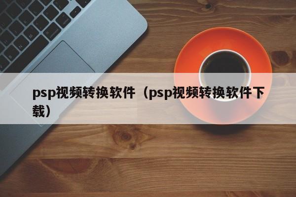 psp视频转换软件（psp视频转换软件下载）