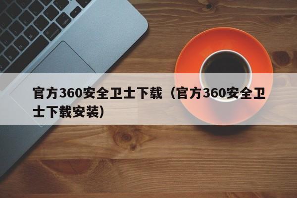 官方360安全卫士下载（官方360安全卫士下载安装）