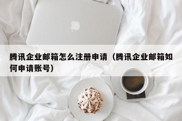 腾讯企业邮箱怎么注册申请（腾讯企业邮箱如何申请账号）